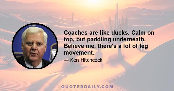 Coaches are like ducks. Calm on top, but paddling underneath. Believe me, there's a lot of leg movement.