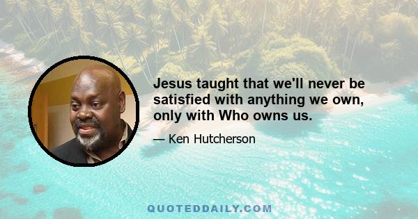 Jesus taught that we'll never be satisfied with anything we own, only with Who owns us.