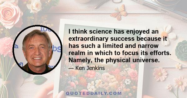 I think science has enjoyed an extraordinary success because it has such a limited and narrow realm in which to focus its efforts. Namely, the physical universe.