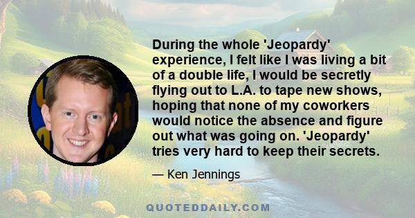 During the whole 'Jeopardy' experience, I felt like I was living a bit of a double life, I would be secretly flying out to L.A. to tape new shows, hoping that none of my coworkers would notice the absence and figure out 