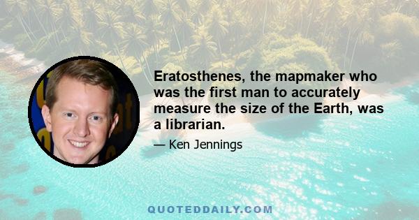 Eratosthenes, the mapmaker who was the first man to accurately measure the size of the Earth, was a librarian.