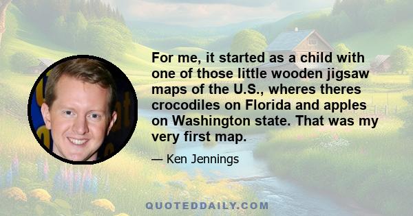 For me, it started as a child with one of those little wooden jigsaw maps of the U.S., wheres theres crocodiles on Florida and apples on Washington state. That was my very first map.