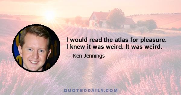 I would read the atlas for pleasure. I knew it was weird. It was weird.