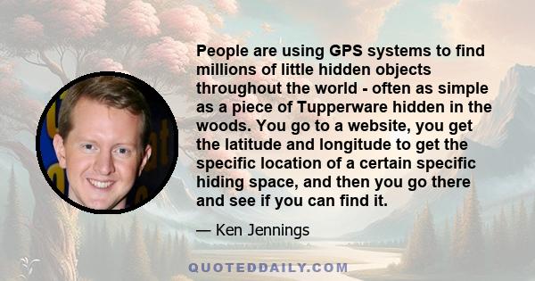 People are using GPS systems to find millions of little hidden objects throughout the world - often as simple as a piece of Tupperware hidden in the woods. You go to a website, you get the latitude and longitude to get