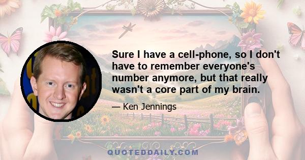 Sure I have a cell-phone, so I don't have to remember everyone's number anymore, but that really wasn't a core part of my brain.