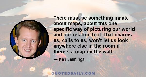 There must be something innate about maps, about this one specific way of picturing our world and our relation to it, that charms us, calls to us, won’t let us look anywhere else in the room if there’s a map on the wall.