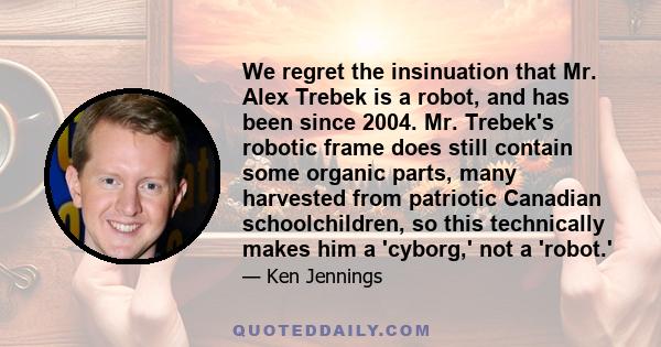 We regret the insinuation that Mr. Alex Trebek is a robot, and has been since 2004. Mr. Trebek's robotic frame does still contain some organic parts, many harvested from patriotic Canadian schoolchildren, so this