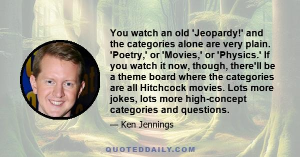 You watch an old 'Jeopardy!' and the categories alone are very plain. 'Poetry,' or 'Movies,' or 'Physics.' If you watch it now, though, there'll be a theme board where the categories are all Hitchcock movies. Lots more