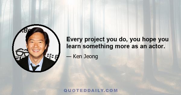 Every project you do, you hope you learn something more as an actor.