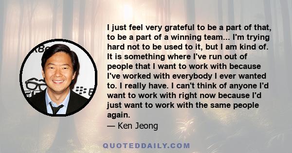 I just feel very grateful to be a part of that, to be a part of a winning team... I'm trying hard not to be used to it, but I am kind of. It is something where I've run out of people that I want to work with because