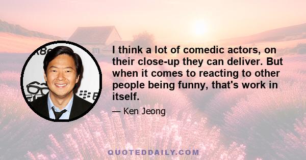 I think a lot of comedic actors, on their close-up they can deliver. But when it comes to reacting to other people being funny, that's work in itself.