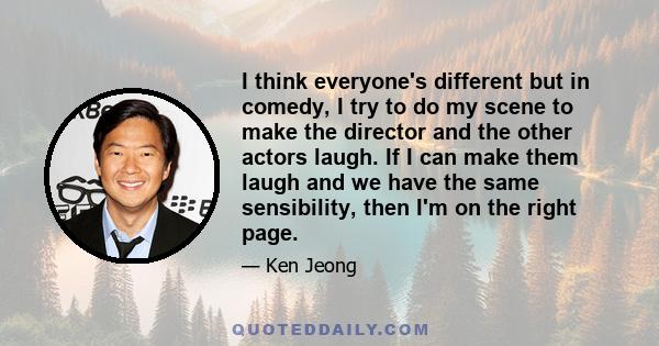 I think everyone's different but in comedy, I try to do my scene to make the director and the other actors laugh. If I can make them laugh and we have the same sensibility, then I'm on the right page.