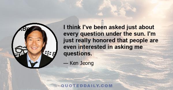 I think I've been asked just about every question under the sun. I'm just really honored that people are even interested in asking me questions.