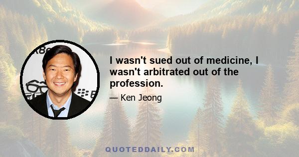 I wasn't sued out of medicine, I wasn't arbitrated out of the profession.