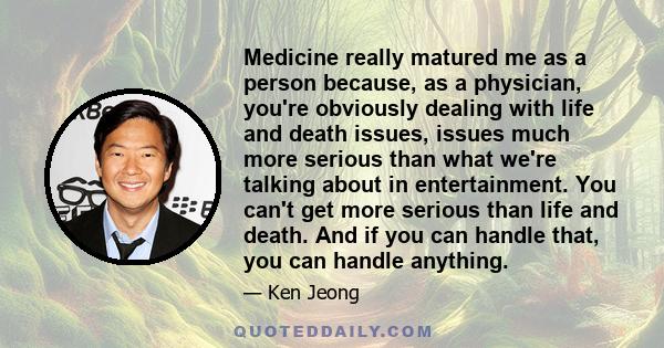 Medicine really matured me as a person because, as a physician, you're obviously dealing with life and death issues, issues much more serious than what we're talking about in entertainment. You can't get more serious