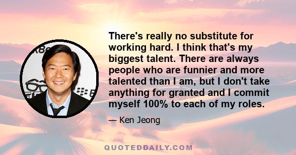 There's really no substitute for working hard. I think that's my biggest talent. There are always people who are funnier and more talented than I am, but I don't take anything for granted and I commit myself 100% to