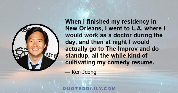 When I finished my residency in New Orleans, I went to L.A. where I would work as a doctor during the day, and then at night I would actually go to The Improv and do standup, all the while kind of cultivating my comedy