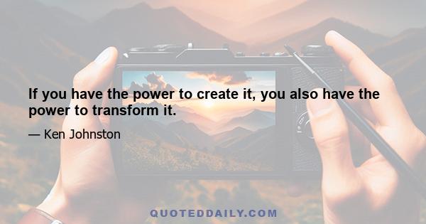 If you have the power to create it, you also have the power to transform it.