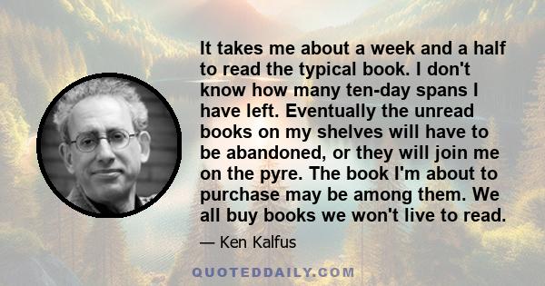 It takes me about a week and a half to read the typical book. I don't know how many ten-day spans I have left. Eventually the unread books on my shelves will have to be abandoned, or they will join me on the pyre. The