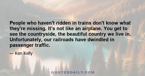 People who haven't ridden in trains don't know what they're missing. It's not like an airplane. You get to see the countryside, the beautiful country we live in. Unfortunately, our railroads have dwindled in passenger