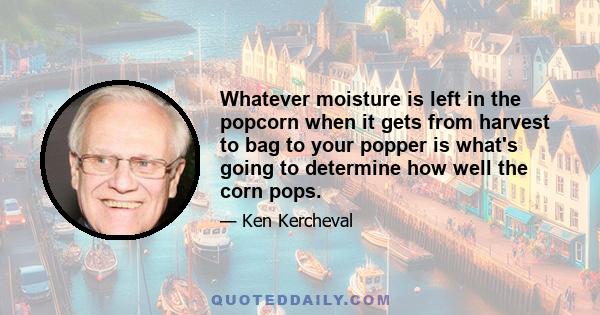 Whatever moisture is left in the popcorn when it gets from harvest to bag to your popper is what's going to determine how well the corn pops.