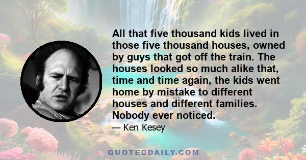 All that five thousand kids lived in those five thousand houses, owned by guys that got off the train. The houses looked so much alike that, time and time again, the kids went home by mistake to different houses and