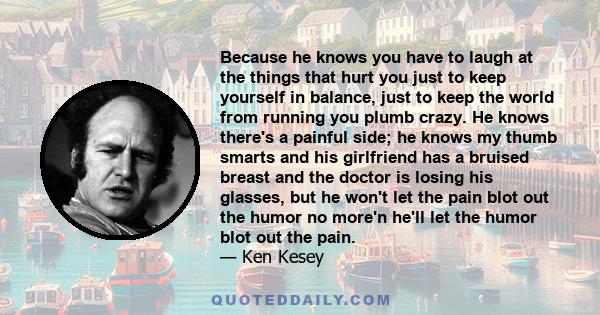 Because he knows you have to laugh at the things that hurt you just to keep yourself in balance, just to keep the world from running you plumb crazy. He knows there's a painful side; he knows my thumb smarts and his