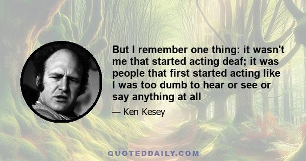 But I remember one thing: it wasn't me that started acting deaf; it was people that first started acting like I was too dumb to hear or see or say anything at all