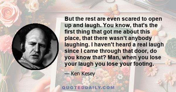 But the rest are even scared to open up and laugh. You know, that's the first thing that got me about this place, that there wasn't anybody laughing. I haven't heard a real laugh since I came through that door, do you