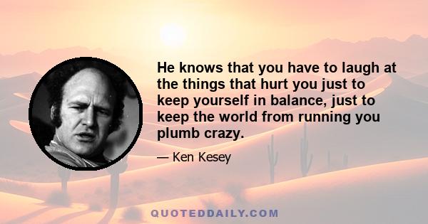 He knows that you have to laugh at the things that hurt you just to keep yourself in balance, just to keep the world from running you plumb crazy.