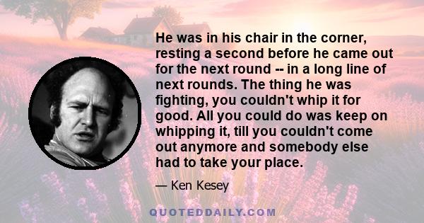 He was in his chair in the corner, resting a second before he came out for the next round -- in a long line of next rounds. The thing he was fighting, you couldn't whip it for good. All you could do was keep on whipping 