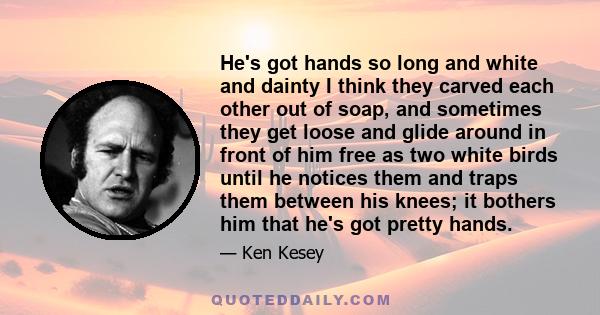 He's got hands so long and white and dainty I think they carved each other out of soap, and sometimes they get loose and glide around in front of him free as two white birds until he notices them and traps them between