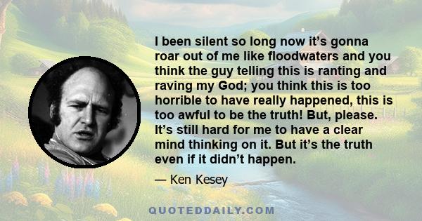 I been silent so long now it’s gonna roar out of me like floodwaters and you think the guy telling this is ranting and raving my God; you think this is too horrible to have really happened, this is too awful to be the