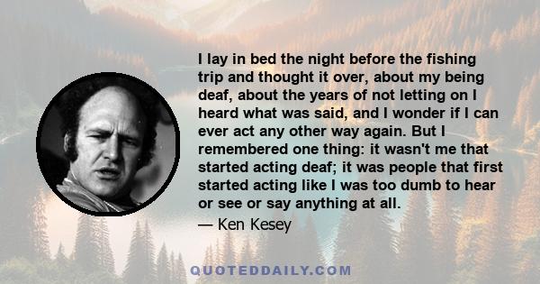 I lay in bed the night before the fishing trip and thought it over, about my being deaf, about the years of not letting on I heard what was said, and I wonder if I can ever act any other way again. But I remembered one