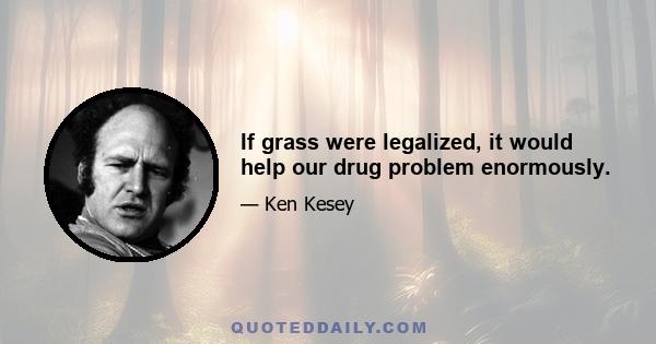 If grass were legalized, it would help our drug problem enormously.