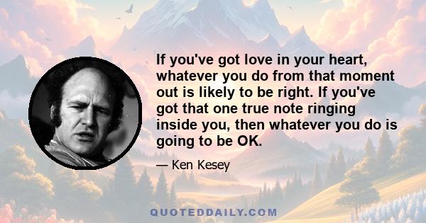 If you've got love in your heart, whatever you do from that moment out is likely to be right. If you've got that one true note ringing inside you, then whatever you do is going to be OK.