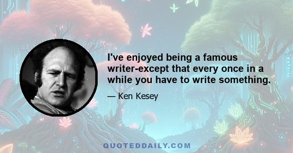 I've enjoyed being a famous writer-except that every once in a while you have to write something.