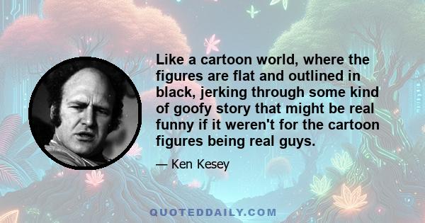 Like a cartoon world, where the figures are flat and outlined in black, jerking through some kind of goofy story that might be real funny if it weren't for the cartoon figures being real guys.