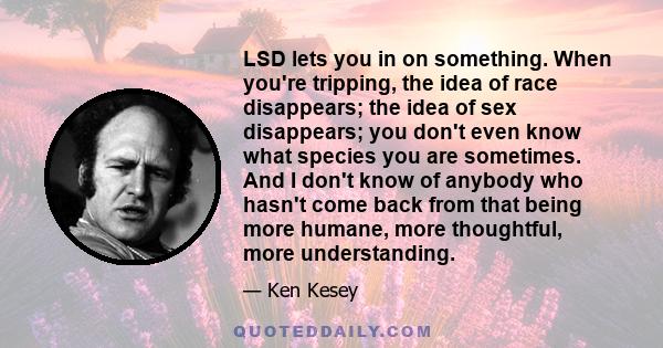 LSD lets you in on something. When you're tripping, the idea of race disappears; the idea of sex disappears; you don't even know what species you are sometimes. And I don't know of anybody who hasn't come back from that 