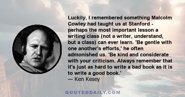 Luckily, I remembered something Malcolm Cowley had taught us at Stanford - perhaps the most important lesson a writing class (not a writer, understand, but a class) can ever learn. 'Be gentle with one another's