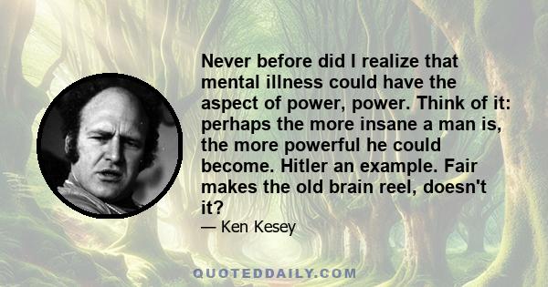 Never before did I realize that mental illness could have the aspect of power, power. Think of it: perhaps the more insane a man is, the more powerful he could become. Hitler an example. Fair makes the old brain reel,