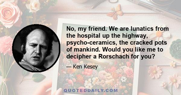 No, my friend. We are lunatics from the hospital up the highway, psycho-ceramics, the cracked pots of mankind. Would you like me to decipher a Rorschach for you?