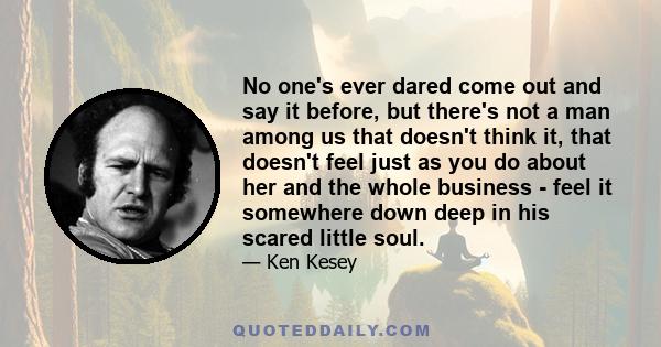 No one's ever dared come out and say it before, but there's not a man among us that doesn't think it, that doesn't feel just as you do about her and the whole business - feel it somewhere down deep in his scared little