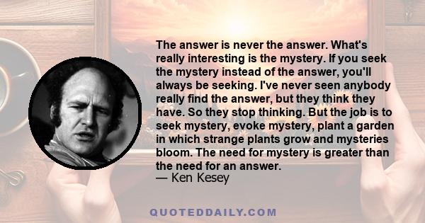 The answer is never the answer. What's really interesting is the mystery. If you seek the mystery instead of the answer, you'll always be seeking. I've never seen anybody really find the answer, but they think they