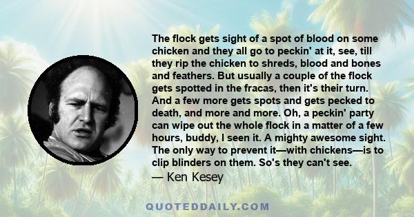 The flock gets sight of a spot of blood on some chicken and they all go to peckin' at it, see, till they rip the chicken to shreds, blood and bones and feathers. But usually a couple of the flock gets spotted in the