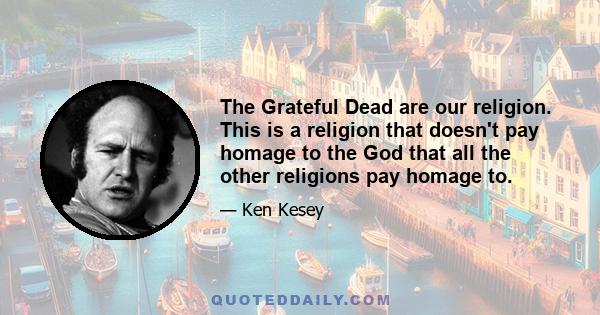 The Grateful Dead are our religion. This is a religion that doesn't pay homage to the God that all the other religions pay homage to.