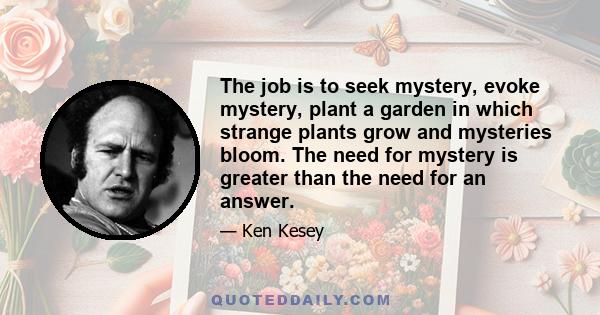 The job is to seek mystery, evoke mystery, plant a garden in which strange plants grow and mysteries bloom. The need for mystery is greater than the need for an answer.