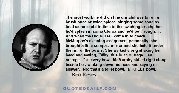 The most work he did on [the urinals] was to run a brush once or twice apiece, singing some song as loud as he could in time to the swishing brush; then he'd splash in some Clorox and he'd be through. ... And when the