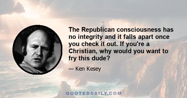 The Republican consciousness has no integrity and it falls apart once you check it out. If you're a Christian, why would you want to fry this dude?