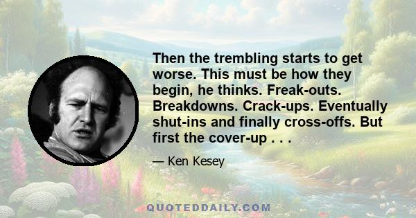 Then the trembling starts to get worse. This must be how they begin, he thinks. Freak-outs. Breakdowns. Crack-ups. Eventually shut-ins and finally cross-offs. But first the cover-up . . .